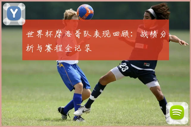 世界杯摩洛哥队表现回顾：战绩分析与赛程全记录