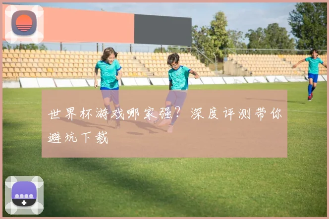 世界杯游戏哪家强？深度评测带你避坑下载