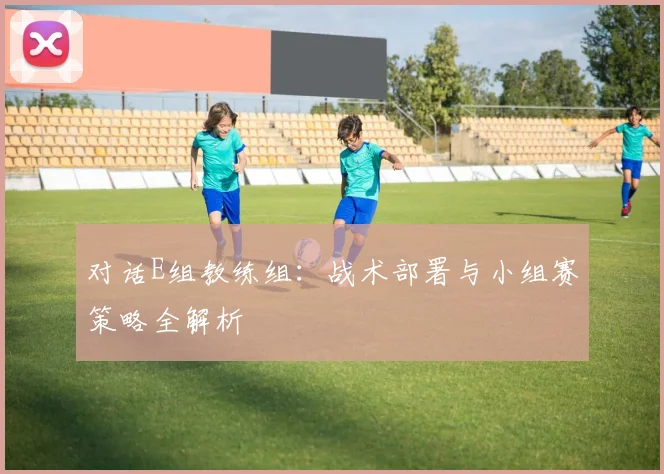对话E组教练组：战术部署与小组赛策略全解析
