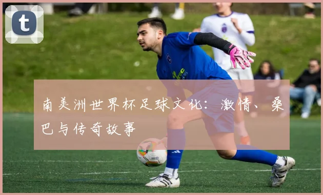南美洲世界杯足球文化：激情、桑巴与传奇故事